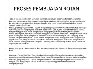 PROSES PEMBUATAN ROTAN
• Dalam proses pembuatan anyaman kursi rotan dilakuan beberapa tahapan antara lain :
• Pertama, proses yang disebut pembuatan kerangka kursi, dimana dalam proses pembuatan
kerangka kursi menggunakan alat pembengko agar rotan tersebut bisa dilekukan sesuai
dengan model desainnya.
• Kedua, proses penganyaman. Tujuan dari proses penganyaman ini untuk menutupi kerangka
kursi yang sesuai dengan jenis kursi dan desainnya. Untuk jenis kursi standar tidak terlalu
banyak menggunakan rotan yang banyak dan juga tingkat kerumitannya tidak terlalu
rumit. Sedangkan jenis kursi anyaman menggunakan bahan rotan polis. Yang dimaksud rotan
polis adalah jenis rotan yang sudah dibersihkan kulitnya atau dengan kata lain yang biasa
disebut dengan rotan putih. Dalam proses penganyamannya menggunakan rotan polis dan
juga kulit rotan. Dengan tujuan untuk kursi anyaman menggunakan kulit rotan agar tiadak
terlau banyak menggunakan rotan polis. Sedangkan rotan polis digunakan untuk menutupi
bagian permukaan kursi.
• Ketiga, mengecat. Yaitu memberikan warna dasar pada kursi tesebut. Dengan menggunakan
kuas.
• Keempat, Proses finishing. Yang dimaksud dengan pinishing adal proses yang merupakan
tahap terakhir dala proses pembuatan kursi rotan. Dimana dalam prosesnya yaitu antara lain:
• Pertama, pengamplasan. Tujuan pengamplasan ini untuk menghilangkan bulu-bulu rotan
dengan cara mengamplas secara manual dan juga menggunakan kompor untuk
mengamplasnya
 
