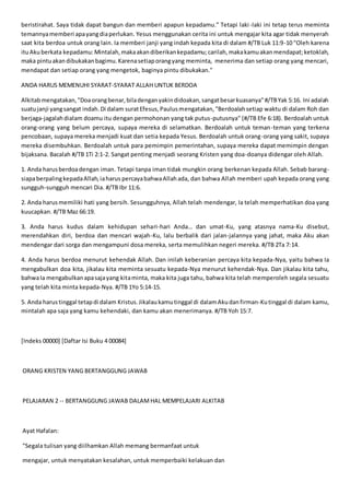 beristirahat. Saya tidak dapat bangun dan memberi apapun kepadamu." Tetapi laki-laki ini tetap terus meminta
temannyamemberi apayangdiaperlukan. Yesus menggunakan cerita ini untuk mengajar kita agar tidak menyerah
saat kita berdoa untuk orang lain. Ia memberi janji yang indah kepada kita di dalam #/TB Luk 11:9-10 "Oleh karena
ituAkuberkata kepadamu:Mintalah,makaakandiberikankepadamu;carilah,makakamuakanmendapat;ketoklah,
maka pintuakandibukakanbagimu.Karenasetiaporangyang meminta, menerima dan setiap orang yang mencari,
mendapat dan setiap orang yang mengetok, baginya pintu dibukakan."
ANDA HARUS MEMENUHI SYARAT-SYARAT ALLAH UNTUK BERDOA
Alkitabmengatakan,"Doaorangbenar,biladenganyakindidoakan,sangatbesarkuasanya"#/TBYak 5:16. Ini adalah
suatujanji yangsangat indah.Di dalam suratEfesus,Paulusmengatakan,"Berdoalahsetiap waktu di dalam Roh dan
berjaga-jagalahdialam doamu itu dengan permohonan yang tak putus-putusnya" (#/TB Efe 6:18). Berdoalah untuk
orang-orang yang belum percaya, supaya mereka di selamatkan. Berdoalah untuk teman-teman yang terkena
pencobaan, supaya mereka menjadi kuat dan setia kepada Yesus. Berdoalah untuk orang-orang yang sakit, supaya
mereka disembuhkan. Berdoalah untuk para pemimpin pemerintahan, supaya mereka dapat memimpin dengan
bijaksana. Bacalah #/TB 1Ti 2:1-2. Sangat penting menjadi seorang Kristen yang doa-doanya didengar oleh Allah.
1. Anda harusberdoadengan iman. Tetapi tanpa iman tidak mungkin orang berkenan kepada Allah. Sebab barang-
siapaberpalingkepadaAllah,iaharus percayabahwaAllahada, dan bahwa Allah memberi upah kepada orang yang
sungguh-sungguh mencari Dia. #/TB Ibr 11:6.
2. Anda harusmemiliki hati yang bersih. Sesungguhnya, Allah telah mendengar, Ia telah memperhatikan doa yang
kuucapkan. #/TB Maz 66:19.
3. Anda harus kudus dalam kehidupan sehari-hari Anda… dan umat-Ku, yang atasnya nama-Ku disebut,
merendahkan diri, berdoa dan mencari wajah-Ku, lalu berbalik dari jalan-jalannya yang jahat, maka Aku akan
mendengar dari sorga dan mengampuni dosa mereka, serta memulihkan negeri mereka. #/TB 2Ta 7:14.
4. Anda harus berdoa menurut kehendak Allah. Dan inilah keberanian percaya kita kepada-Nya, yaitu bahwa Ia
mengabulkan doa kita, jikalau kita meminta sesuatu kepada-Nya menurut kehendak-Nya. Dan jikalau kita tahu,
bahwaIa mengabulkanapasajayang kitaminta, maka kita juga tahu, bahwa kita telah memperoleh segala sesuatu
yang telah kita minta kepada-Nya. #/TB 1Yo 5:14-15.
5. Anda harustinggal tetapdi dalam Kristus.Jikalaukamutinggal di dalamAkudanfirman-Kutinggal di dalam kamu,
mintalah apa saja yang kamu kehendaki, dan kamu akan menerimanya. #/TB Yoh 15:7.
[Indeks 00000] [Daftar Isi Buku 4 00084]
ORANG KRISTEN YANG BERTANGGUNG JAWAB
PELAJARAN 2 -- BERTANGGUNG JAWAB DALAMHAL MEMPELAJARI ALKITAB
Ayat Hafalan:
"Segala tulisan yang diilhamkan Allah memang bermanfaat untuk
mengajar, untuk menyatakan kesalahan, untuk memperbaiki kelakuan dan
 