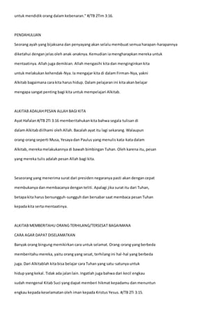 untuk mendidik orang dalam kebenaran." #/TB 2Tim 3:16.
PENDAHULUAN
Seorang ayah yang bijaksana dan penyayang akan selalu membuat semua harapan-harapannya
diketahui dengan jelas oleh anak-anaknya. Kemudian ia mengharapkan mereka untuk
mentaatinya. Allah juga demikian. Allah mengasihi kita dan menginginkan kita
untuk melakukan kehendak-Nya. Ia mengajar kita di dalam Firman-Nya, yakni
Alkitab bagaimana cara kita harus hidup. Dalam pelajaran ini kita akan belajar
mengapa sangat penting bagi kita untuk mempelajari Alkitab.
ALKITAB ADALAH PESAN ALLAH BAGI KITA
Ayat Hafalan #/TB 2Ti 3:16 memberitahukan kita bahwa segala tulisan di
dalam Alkitab diilhami oleh Allah. Bacalah ayat itu lagi sekarang. Walaupun
orang-orang seperti Musa, Yesaya dan Paulus yang menulis kata-kata dalam
Alkitab, mereka melakukannya di bawah bimbingan Tuhan. Oleh karena itu, pesan
yang mereka tulis adalah pesan Allah bagi kita.
Seseorang yang menerima surat dari presiden negaranya pasti akan dengan cepat
membukanya dan membacanya dengan teliti. Apalagi jika surat itu dari Tuhan,
betapa kita harus bersungguh-sungguh dan bersabar saat membaca pesan Tuhan
kepada kita serta mentaatinya.
ALKITAB MEMBERITAHU ORANG TERHILANG/TERSESAT BAGAIMANA
CARA AGAR DAPAT DISELAMATKAN
Banyak orang bingung memikirkan cara untuk selamat. Orang-orang yang berbeda
memberitahu mereka, yaitu orang yang sesat, terhilang ini hal-hal yang berbeda
juga. Dari Alkitablah kita bisa belajar cara Tuhan yang satu-satunya untuk
hidup yang kekal. Tidak ada jalan lain. Ingatlah juga bahwa dari kecil engkau
sudah mengenal Kitab Suci yang dapat memberi hikmat kepadamu dan menuntun
engkau kepada keselamatan oleh iman kepada Kristus Yesus. #/TB 2Ti 3:15.
 