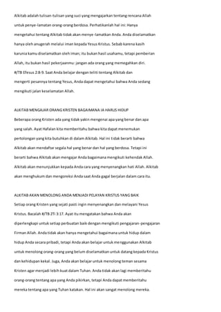 Alkitab adalah tulisan-tulisan yang suci yang mengajarkan tentang rencana Allah
untuk penye-lamatan orang-orang berdosa. Perhatikanlah hal ini: Hanya
mengetahui tentang Alkitab tidak akan menye-lamatkan Anda. Anda diselamatkan
hanya oleh anugerah melalui iman kepada Yesus Kristus. Sebab karena kasih
karunia kamu diselamatkan oleh iman; itu bukan hasil usahamu, tetapi pemberian
Allah, itu bukan hasil pekerjaanmu: jangan ada orang yang memegahkan diri.
#/TB Efesus 2:8-9. Saat Anda belajar dengan teliti tentang Alkitab dan
mengerti pesannya tentang Yesus, Anda dapat mengetahui bahwa Anda sedang
mengikuti jalan keselamatan Allah.
ALKITAB MENGAJAR ORANG KRISTEN BAGAIMANA IA HARUS HIDUP
Beberapa orang Kristen ada yang tidak yakin mengenai apa yang benar dan apa
yang salah. Ayat Hafalan kita memberitahu bahwa kita dapat menemukan
pertolongan yang kita butuhkan di dalam Alkitab. Hal ini tidak berarti bahwa
Alkitab akan mendaftar segala hal yang benar dan hal yang berdosa. Tetapi ini
berarti bahwa Alkitab akan mengajar Anda bagaimana mengikuti kehendak Allah.
Alkitab akan menunjukkan kepada Anda cara yang menyenangkan hati Allah. Alkitab
akan menghukum dan mengoreksi Anda saat Anda gagal berjalan dalam cara itu.
ALKITAB AKAN MENOLONG ANDA MENJADI PELAYAN KRISTUS YANG BAIK
Setiap orang Kristen yang sejati pasti ingin menyenangkan dan melayani Yesus
Kristus. Bacalah #/TB 2Ti 3:17. Ayat itu mengatakan bahwa Anda akan
diperlengkapi untuk setiap perbuatan baik dengan mengikuti pengajaran-pengajaran
Firman Allah. Anda tidak akan hanya mengetahui bagaimana untuk hidup dalam
hidup Anda secara pribadi, tetapi Anda akan belajar untuk menggunakan Alkitab
untuk menolong orang-orang yang belum diselamatkan untuk datang kepada Kristus
dan kehidupan kekal. Juga, Anda akan belajar untuk menolong teman sesama
Kristen agar menjadi lebih kuat dalam Tuhan. Anda tidak akan lagi memberitahu
orang-orang tentang apa yang Anda pikirkan, tetapi Anda dapat memberitahu
mereka tentang apa yang Tuhan katakan. Hal ini akan sangat menolong mereka.
 