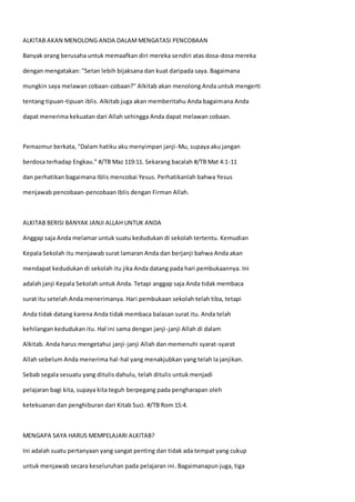 ALKITAB AKAN MENOLONG ANDA DALAMMENGATASI PENCOBAAN
Banyak orang berusaha untuk memaafkan diri mereka sendiri atas dosa-dosa mereka
dengan mengatakan: "Setan lebih bijaksana dan kuat daripada saya. Bagaimana
mungkin saya melawan cobaan-cobaan?" Alkitab akan menolong Anda untuk mengerti
tentang tipuan-tipuan iblis. Alkitab juga akan memberitahu Anda bagaimana Anda
dapat menerima kekuatan dari Allah sehingga Anda dapat melawan cobaan.
Pemazmur berkata, "Dalam hatiku aku menyimpan janji-Mu, supaya aku jangan
berdosa terhadap Engkau." #/TB Maz 119:11. Sekarang bacalah #/TB Mat 4:1-11
dan perhatikan bagaimana Iblis mencobai Yesus. Perhatikanlah bahwa Yesus
menjawab pencobaan-pencobaan Iblis dengan Firman Allah.
ALKITAB BERISI BANYAK JANJI ALLAH UNTUK ANDA
Anggap saja Anda melamar untuk suatu kedudukan di sekolah tertentu. Kemudian
Kepala Sekolah itu menjawab surat lamaran Anda dan berjanji bahwa Anda akan
mendapat kedudukan di sekolah itu jika Anda datang pada hari pembukaannya. Ini
adalah janji Kepala Sekolah untuk Anda. Tetapi anggap saja Anda tidak membaca
surat itu setelah Anda menerimanya. Hari pembukaan sekolah telah tiba, tetapi
Anda tidak datang karena Anda tidak membaca balasan surat itu. Anda telah
kehilangan kedudukan itu. Hal ini sama dengan janji-janji Allah di dalam
Alkitab. Anda harus mengetahui janji-janji Allah dan memenuhi syarat-syarat
Allah sebelum Anda menerima hal-hal yang menakjubkan yang telah Ia janjikan.
Sebab segala sesuatu yang ditulis dahulu, telah ditulis untuk menjadi
pelajaran bagi kita, supaya kita teguh berpegang pada pengharapan oleh
ketekuanan dan penghiburan dari Kitab Suci. #/TB Rom 15:4.
MENGAPA SAYA HARUS MEMPELAJARI ALKITAB?
Ini adalah suatu pertanyaan yang sangat penting dan tidak ada tempat yang cukup
untuk menjawab secara keseluruhan pada pelajaran ini. Bagaimanapun juga, tiga
 