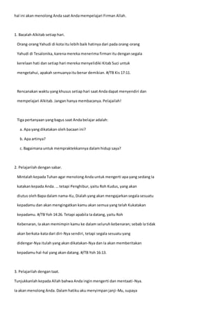 hal ini akan menolong Anda saat Anda mempelajari Firman Allah.
1. Bacalah Alkitab setiap hari.
Orang-orang Yahudi di kota itu lebih baik hatinya dari pada orang-orang
Yahudi di Tesalonika, karena mereka menerima firman itu dengan segala
kerelaan hati dan setiap hari mereka menyelidiki Kitab Suci untuk
mengetahui, apakah semuanya itu benar demikian. #/TB Kis 17:11.
Rencanakan waktu yang khusus setiap hari saat Anda dapat menyendiri dan
mempelajari Alkitab. Jangan hanya membacanya. Pelajailah!
Tiga pertanyaan yang bagus saat Anda belajar adalah:
a. Apa yang dikatakan oleh bacaan ini?
b. Apa artinya?
c. Bagaimana untuk mempraktekkannya dalam hidup saya?
2. Pelajarilah dengan sabar.
Mintalah kepada Tuhan agar menolong Anda untuk mengerti apa yang sedang Ia
katakan kepada Anda. … tetapi Penghibur, yaitu Roh Kudus, yang akan
diutus oleh Bapa dalam nama-Ku, Dialah yang akan mengajarkan segala sesuatu
kepadamu dan akan mengingatkan kamu akan semua yang telah Kukatakan
kepadamu. #/TB Yoh 14:26. Tetapi apabila Ia datang, yaitu Roh
Kebenaran, Ia akan memimpin kamu ke dalam seluruh kebenaran; sebab Ia tidak
akan berkata-kata dari diri-Nya sendiri, tetapi segala sesuatu yang
didengar-Nya itulah yang akan dikatakan-Nya dan Ia akan memberitakan
kepadamu hal-hal yang akan datang. #/TB Yoh 16:13.
3. Pelajarilah dengan taat.
Tunjukkanlah kepada Allah bahwa Anda ingin mengerti dan mentaati-Nya.
Ia akan menolong Anda. Dalam hatiku aku menyimpan janji-Mu, supaya
 