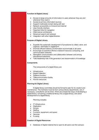 Function of Digital Library

        Access to large amounts of information to users wherever they are and
        whenever they need it.
        Access to primary information sources.
        Support multimedia content along with text
        Network accessibility on Intranet and Internet
        User-friendly interface
        Hypertext links for navigation
        Client-server architecture
        Advanced search and retrieval.
        Integration with other digital libraries.

Purpose of Digital Library

        Expedite the systematic development of procedures to collect, store, and
        organize, information in digital form.
        Promote efficient delivery of information economically to all users.
        Encourage co-operative efforts in research resource, computing, and
        communication networks.
        Strengthen communication and collaboration between and among
        educational institutions.
        Take leadership role in the generation and dissemination of knowledge

Components

        The components of a digital library are:

        Infrastructure
        Digital Collection
        Systems function
        Telecommunication facility
        Human resources

Planning for Digital Library

           A digital library committee should be formed to plan for its creation and
maintenance. The members must be from various library departments, and, if
necessary, consultants can be hired. There are at least two ways of developing a
digital library: converting a traditional library into a digital library, and direct
development of a digital library.

        Planning includes:

        IT Infrastructure
        Digitization
        Access
        Staffing
        Furniture, equipment, and space
        Services
        Funding

Creation of Digital Resources

        Database of digital material that is open to all users over the campus-
 