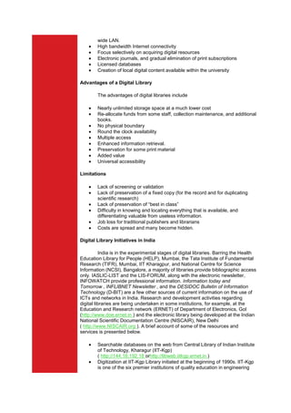 wide LAN.
        High bandwidth Internet connectivity
        Focus selectively on acquiring digital resources
        Electronic journals, and gradual elimination of print subscriptions
        Licensed databases
        Creation of local digital content available within the university

Advantages of a Digital Library

        The advantages of digital libraries include

        Nearly unlimited storage space at a much lower cost
        Re-allocate funds from some staff, collection maintenance, and additional
        books.
        No physical boundary
        Round the clock availability
        Multiple access
        Enhanced information retrieval.
        Preservation for some print material
        Added value
        Universal accessibility

Limitations

        Lack of screening or validation
        Lack of preservation of a fixed copy (for the record and for duplicating
        scientific research)
        Lack of preservation of “best in class”
        Difficulty in knowing and locating everything that is available, and
        differentiating valuable from useless information.
        Job loss for traditional publishers and librarians
        Costs are spread and many become hidden.

Digital Library Initiatives in India

           India is in the experimental stages of digital libraries. Barring the Health
Education Library for People (HELP), Mumbai, the Tata Institute of Fundamental
Research (TIFR), Mumbai, IIT Kharagpur, and National Centre for Science
Information (NCSI), Bangalore, a majority of libraries provide bibliographic access
only. IASLIC-LIST and the LIS-FORUM, along with the electronic newsletter,
INFOWATCH provide professional information. Information today and
Tomorrow , INFLIBNET Newsletter , and the DESIDOC Bulletin of Information
Technology (D-BIT) are a few other sources of current information on the use of
ICTs and networks in India. Research and development activities regarding
digital libraries are being undertaken in some institutions, for example, at the
Education and Research network (ERNET) of Department of Electronics, Gol
(http://www.doe.ernet.in ) and the electronic library being developed at the Indian
National Scientific Documentation Centre (NISCAIR), New Delhi
( http://www.NISCAIR.org ). A brief account of some of the resources and
services is presented below.

        Searchable databases on the web from Central Library of Indian Institute
        of Technology, Kharagur (IIT-Kgp)
        ( http://144.16.192.18 orhttp://libweb.iitkgp.ernet.in )
        Digitization at IIT-Kgp Library initiated at the beginning of 1990s. IIT-Kgp
        is one of the six premier institutions of quality education in engineering
 
