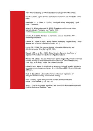 of the America Society for Information Science 26(1):October/November.

Gopal, K. (2000). Digital libraries in electronic information era. New Delhi: Author
Press.

Greenstein, D.I., & Thorin, S.E. (2002). The digital library: A biography. Digital
Library Federation.

Jebaraj, D., & Deivasigamani, M. (2003). The electronic library: An Indian
scenario. Library Philosophy and Practice 5 (2).
Available:http://unllib.unl.edu/LPP/jebaraj.html

Kawatra, P.S. (2000). Textbook of information science. New Delhi: APH
Publishing Corporation.

Lakshmi, R., Suma, P. (1998). A step towards developing a digital library. Library
Science with a Slant to Information Studies 35 (1).

Lynch, C.A. (1994). The integrity of digital information: Mechanism and
definitional issues. Silver Spring, MD: ASIS.

Malwad, N.M., et al. (Ed.) (1996). Digital libraries: Dynamic storehouse of
digitalized information. New Delhi, New Age International.

Mangla, P.B. (2000). The role of libraries in global village with particular reference
to India: Reading in library and information science (Dr SP Sood Festschrift).
Vyas, S.D., et al. (Eds.). Jaipur: Raj Publishing House.

Prasad, A.R.D., & Urs, S. (Eds.) (2001). Workshop on digital libraries: Managing
convergence, continuity and change. 12 th -16th March 2001. Mysore: University
of Mysore.

Raitt, D. (Ed.) (1987). Libraries for the new millennium: Implication for
managers. London: Library Association Publishing.

Shiri, A. (2003). Digital library research: Current developments and
trends. Library Review 52 (5): 198 - 202

Singh, J. (2003). Information democracy and South Asia: Promises and perils of
the Web. Ludhiana: Madallion Press.
 