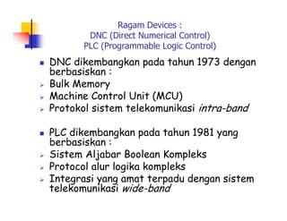 Ragam Devices :
DNC (Direct Numerical Control)
PLC (Programmable Logic Control)
 DNC dikembangkan pada tahun 1973 dengan
berbasiskan :
 Bulk Memory
 Machine Control Unit (MCU)
 Protokol sistem telekomunikasi intra-band
 PLC dikembangkan pada tahun 1981 yang
berbasiskan :
 Sistem Aljabar Boolean Kompleks
 Protocol alur logika kompleks
 Integrasi yang amat terpadu dengan sistem
telekomunikasi wide-band
 