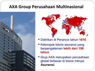 AXA Group Perusahaan Multinasional

 Didirikan di Perancis tahun 1816
 Kelompok bisnis asuransi yang
berpengalaman lebih dari 196
tahun
 Grup AXA merupakan perusahaan
global terbesar di bisnis intinya:
Asuransi.

 