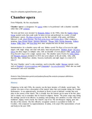 http://en.wikipedia.org/wiki/Chamber_opera
Chamber opera
From Wikipedia, the free encyclopedia
Chamber opera is a designation for operas written to be performed with a chamber ensemble
rather than a full orchestra.
The term and form were invented by Benjamin Britten in the 1940s, when the English Opera
Group needed works that could easily be taken on tour and performed in a variety of small
performance spaces. The Rape of Lucretia was the first example of the genre, and Britten
followed it with Albert Herring, The Turn of the Screw and Curlew River. Other composers,
including Hans Werner Henze, Harrison Birtwistle, Thomas Adès, George Benjamin, William
Walton, Philip Glass, and Josef Berg have since adopted the term for their own works.
Instrumentation for a chamber opera will vary: Britten scored The Rape of Lucretia for eight
singers with single strings and wind with piano, harp and percussion. Matthew King's The Snow
Queen has three singers in multiple roles, with an ensemble of seven players while Judith Weir's
King Harald's Saga is for a single soprano voice. The chamber opera Pauline by Tobin Stokes
and Margaret Atwood, premiered in 2014, has seven players in the pit (violin, viola, cello,
flute/alto flute, clarinet/bass clarinet, bassoon, keyboard), and eight singers in a total of 14
roles.[1]
The term "chamber opera" is also sometimes used to describe smaller Baroque operatic works
such as Pergolesi's La serva padrona and Charpentier's Les arts florissants, which also use small
instrumental and vocal ensembles.
Oratorio- http://education-portal.com/academy/lesson/the-oratorio-composers-definitions-
examples.html#lesson
History
Originating in the mid-1500s, the oratorio was the latest iteration of Catholic sacred music. The
oratorio was more or less a descendent of the musical plays that were popular during the Counter
Reformation. It was unintentionally developed in Rome as part of informal worship that took
place in the oratory of the church. This is actually how the oratorio got its name in the first place
and is a handy way to remember that it's based on religious themes. The praise songs sung during
the meetings proved to be effective in retaining and recruiting new members at a time when non-
traditional singing wasn't exactly the Church's cup of tea. The non-liturgical singing grew into
the idea of the oratorio. The first officially recognized oratorio is accredited to Emilio de
Cavalieri, who composed 'La rappresentazione di anima, et di corpo' (The representation of soul
and body) in the year 1600.
 