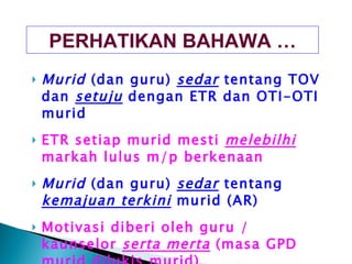 Murid  (dan guru)  sedar  tentang TOV dan  setuju  dengan ETR dan OTI-OTI murid ETR setiap murid mesti  melebilhi  markah lulus m/p berkenaan Murid  (dan guru)  sedar  tentang  kemajuan terkini  murid (AR) Motivasi diberi oleh guru / kaunselor  serta merta  (masa GPD murid dilukis murid) Bimbingan diberi oleh guru / kaunselor  serta merta PERHATIKAN BAHAWA … 