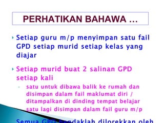 Setiap guru m/p menyimpan satu fail GPD setiap murid setiap kelas yang diajar Setiap murid buat 2 salinan GPD setiap kali satu untuk dibawa balik ke rumah dan disimpan dalam fail maklumat diri / ditampalkan di dinding tempat belajar satu lagi disimpan dalam fail guru m/p Semua GPD hendaklah dilorekkan oleh murid secara warna warni / menarik PERHATIKAN BAHAWA … 