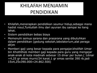 KHILAFAH MENJAMIN
PENDIDIKAN
• Khilafah,menerapkan pendidikan seumur hidup,sebagai mana
hadist rosul,Tuntutlah ilmu dari ayunan ibu sampai ke liang
lahat.
• Sistem pendidikan bebas biaya
• Memenuhi semua sarana dan prasarana yang dibutuhkan
dalam pendidikan (gedung sekolah,labolatorium,alat peraga
dll)m
• Memberi gaji yang besar kepada para pengajar.kholifah Umar
bin Khoththob memberi gaji kepada para guru yang mengajar
anak-anak di kota madinah sebesar 15 dinar per bulan.( 1dinar
=4,25 gr emas murni/24 karat.1 gr emas senilai 390 rb.jadi
15x4,25x390.000=24.862.500)
 