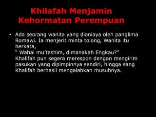 Khilafah Menjamin
Kehormatan Perempuan
• Ada seorang wanita yang dianiaya oleh panglima
Romawi. Ia menjerit minta tolong, Wanita itu
berkata,
“ Wahai mu’tashim, dimanakah Engkau?”
Khalifah pun segera merespon dengan mengirim
pasukan yang dipimpinnya sendiri, hingga sang
Khalifah berhasil mengalahkan musuhnya.
 