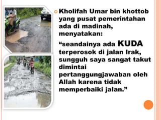 Kholifah Umar bin khottob
yang pusat pemerintahan
ada di madinah,
menyatakan:
“seandainya ada KUDA
terperosok di jalan Irak,
sungguh saya sangat takut
dimintai
pertanggungjawaban oleh
Allah karena tidak
memperbaiki jalan.”
 