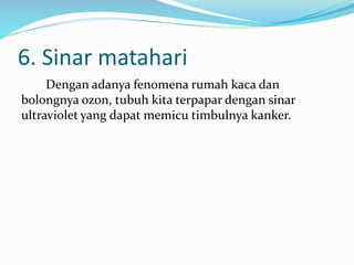 6. Sinar matahari
Dengan adanya fenomena rumah kaca dan
bolongnya ozon, tubuh kita terpapar dengan sinar
ultraviolet yang dapat memicu timbulnya kanker.
 
