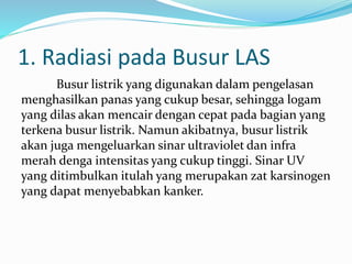 1. Radiasi pada Busur LAS
Busur listrik yang digunakan dalam pengelasan
menghasilkan panas yang cukup besar, sehingga logam
yang dilas akan mencair dengan cepat pada bagian yang
terkena busur listrik. Namun akibatnya, busur listrik
akan juga mengeluarkan sinar ultraviolet dan infra
merah denga intensitas yang cukup tinggi. Sinar UV
yang ditimbulkan itulah yang merupakan zat karsinogen
yang dapat menyebabkan kanker.
 