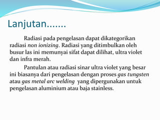 Radiasi pada pengelasan dapat dikategorikan
radiasi non ionizing. Radiasi yang ditimbulkan oleh
busur las ini memunyai sifat dapat dilihat, ultra violet
dan infra merah.
Pantulan atau radiasi sinar ultra violet yang besar
ini biasanya dari pengelasan dengan proses gas tungsten
atau gas metal arc welding yang dipergunakan untuk
pengelasan aluminium atau baja stainless.
Lanjutan.......
 