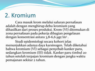 2. Kromium
Cara masuk krom melalui saluran pernafasan
adalah dengan menghirup debu kromium yang
dihasilkan dari proses produksi. Krom (VI) ditemukan di
zona pernafasan pada pekerja dibagian pengelasan
dengan konsentrasi antara 3,8-6,6 µgr/m3 .
Studi epidemiologi secara kohort jelas
menunjukkan adanya daya karsinogen. Telah diketahui
bahwa kromium (VI) sebagai penyebab kanker paru,
sedangkan kromium (III) tidak. Kanker paru timbul 20
tahun setelah terpajan kromium dengan jangka waktu
pemajanan sekitar 2 tahun.
 