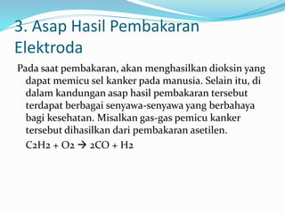 3. Asap Hasil Pembakaran
Elektroda
Pada saat pembakaran, akan menghasilkan dioksin yang
dapat memicu sel kanker pada manusia. Selain itu, di
dalam kandungan asap hasil pembakaran tersebut
terdapat berbagai senyawa-senyawa yang berbahaya
bagi kesehatan. Misalkan gas-gas pemicu kanker
tersebut dihasilkan dari pembakaran asetilen.
C2H2 + O2  2CO + H2
 
