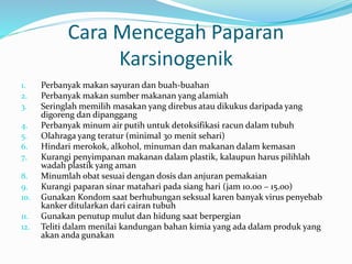 Cara Mencegah Paparan
Karsinogenik
1. Perbanyak makan sayuran dan buah-buahan
2. Perbanyak makan sumber makanan yang alamiah
3. Seringlah memilih masakan yang direbus atau dikukus daripada yang
digoreng dan dipanggang
4. Perbanyak minum air putih untuk detoksifikasi racun dalam tubuh
5. Olahraga yang teratur (minimal 30 menit sehari)
6. Hindari merokok, alkohol, minuman dan makanan dalam kemasan
7. Kurangi penyimpanan makanan dalam plastik, kalaupun harus pilihlah
wadah plastik yang aman
8. Minumlah obat sesuai dengan dosis dan anjuran pemakaian
9. Kurangi paparan sinar matahari pada siang hari (jam 10.00 – 15.00)
10. Gunakan Kondom saat berhubungan seksual karen banyak virus penyebab
kanker ditularkan dari cairan tubuh
11. Gunakan penutup mulut dan hidung saat berpergian
12. Teliti dalam menilai kandungan bahan kimia yang ada dalam produk yang
akan anda gunakan
 