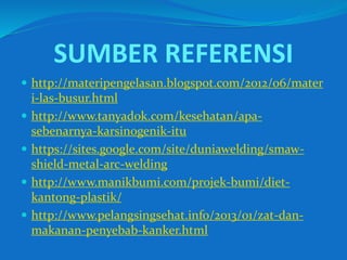 SUMBER REFERENSI
 http://materipengelasan.blogspot.com/2012/06/mater
i-las-busur.html
 http://www.tanyadok.com/kesehatan/apa-
sebenarnya-karsinogenik-itu
 https://sites.google.com/site/duniawelding/smaw-
shield-metal-arc-welding
 http://www.manikbumi.com/projek-bumi/diet-
kantong-plastik/
 http://www.pelangsingsehat.info/2013/01/zat-dan-
makanan-penyebab-kanker.html
 