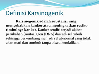 Definisi Karsinogenik
Karsinogenik adalah substansi yang
menyebabkan kanker atau meningkatkan resiko
timbulnya kanker. Kanker sendiri terjadi akibat
perubahan (mutasi) gen (DNA) dari sel-sel tubuh
sehingga berkembang menjadi sel abnormal yang tidak
akan mati dan tumbuh tanpa bisa dikendalikan.
 