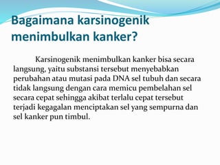 Bagaimana karsinogenik
menimbulkan kanker?
Karsinogenik menimbulkan kanker bisa secara
langsung, yaitu substansi tersebut menyebabkan
perubahan atau mutasi pada DNA sel tubuh dan secara
tidak langsung dengan cara memicu pembelahan sel
secara cepat sehingga akibat terlalu cepat tersebut
terjadi kegagalan menciptakan sel yang sempurna dan
sel kanker pun timbul.
 