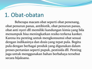 1. Obat-obatan
Beberapa macam obat seperti obat penenang,
obat penurun panas, antibiotik, obat penurun panas,
obat anti nyeri dll memiliki kandungan kimia yang bila
menumpuk bisa meningkatkan resiko terkena kanker.
Karena itu penting untuk mengkonsumsi obat sesuai
dengan indikasinya dan dosis yang tepat pula. Begitu
pula dengan berbagai produk yang digunakan dalam
proses pertanian seperti pupuk, pestisida dll. Penting
juga untuk menggunakan bahan berbahaya tersebut
secara bijaksana.
 