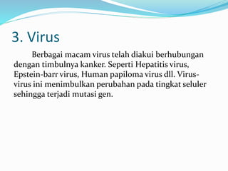 3. Virus
Berbagai macam virus telah diakui berhubungan
dengan timbulnya kanker. Seperti Hepatitis virus,
Epstein-barr virus, Human papiloma virus dll. Virus-
virus ini menimbulkan perubahan pada tingkat seluler
sehingga terjadi mutasi gen.
 
