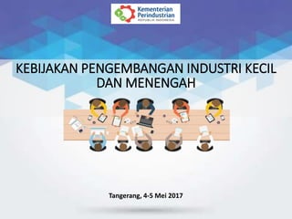 KEBIJAKAN PENGEMBANGAN INDUSTRI KECIL
DAN MENENGAH
Tangerang, 4-5 Mei 2017
 