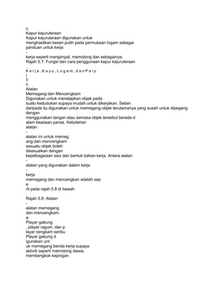 c.
Kapur kejuruteraan
Kapur kejuruteraan digunakan untuk
menghasilkan kesan putih pada permukaan logam sebagai
panduan untuk kerja
-
kerja seperti mengimpal, memotong dan sebagainya.
Rajah 5.7: Fungsi dan cara penggunaan kapur kejuruteraan
.
Kerja,Kayu,Logam,danPaip
|
5
ii.
Alatan
Memegang dan Mencengkam
Digunakan untuk menetapkan objek pada
suatu kedudukan supaya mudah untuk dikerjakan. Selain
daripada itu digunakan untuk memegang objek terutamanya yang susah untuk dipegang
dengan
menggunakan tangan atau semasa objek tersebut berada d
alam keadaan panas. Kebolehan
alatan
-
alatan ini untuk memeg
ang dan mencengkam
sesuatu objek boleh
disesuaikan dengan
kepelbagaiaan saiz dan bentuk bahan kerja. Antara alatan
-
alatan yang digunakan dalam kerja
-
kerja
memegang dan mencengkan adalah sep
e
rti pada rajah 5.8 di bawah
.
Rajah 5.8: Alatan
-
alatan memegang
dan mencengkam.
a.
Playar gabung
, playar ragum, dan p
layar cengkam seribu
Playar gabung d
igunakan unt
uk memegang benda kerja supaya
aktiviti seperti memotong dawai,
membengkok kepingan
 