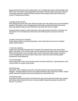 gergaji putting ditentukan oleh panjang bilah nya. Terdapat jalur logam pada bahagian atas
bilah untuk meluruskan bilah gergaji bagi memastikan hasil potongan yang tepat. Semasa
memotong kedudukan gergaji mestilah sentiasa selari dengan permukaan benda kerja
(sudut 0º daripada permukaan).



iv.Gergaji lengkung halus
Bilah gergaji yang kecil serta jarak diantara bingkai dan mata gergaji yang luas embolehkan
gergaji ini digunakan untuk menggergaji bentuk kengkuk pada permukaan benda kerja.
Saiz bagi gergaji lengkung halus ditentukan oleh jarak dari mata ke bingkai.

Sebagai langkah penjagaan, setelah digunakan mata gergaji perlulah dibersihkan, ditajamkan dan
diminyakkan untuk memastikannya tidak berkarat dan boleh digunakan lagi pada masa akan
datang.



e) Alatan menukul dan mengetuk
Antara alatan-alatan yang sering digunakan untuk kerja-kerja menukul dan mengetuk
adalah seperti berikut:


i.Tukul kuku kambing
Kepala tukul diperbuat daripada keluli manakala hulu daripada kayu atau keluli disalut
getah. Digunakan untuk menukul paku bersaiz sederhana atau besar serta mencabut paku.
Sekiranya digunakan untuk mencabut paku, bahan kerja perlu dialas dengan reja kayu
untuk mengelakkan permukaan bahan kerja rosak. Saiz tukul kuku kambing adalah
berdasarkan berat kepalanya

ii.Tukul Warrington
Sesuai digunakan untuk menukul paku bersaiz kecil dan sederhana. Juga digunakan untuk
menukul paku di ruangan yang sempit.


iii.Ganding kayu
Digunakan untuk mengetuk pahat dan memperkemaskan kerja-kerja pemasangan
tanggam. Terdapat dalam dua jenis iaitu kepala berbentuk segi empat atau silinder. Kepala
gandin diperbuat daripada kayu keras daripada jenis beechwood tree

v.Pembenam paku
Digunakan bersama tukul untuk membenamkan paku panel pada permukaan kayu supaya
permukaan benda kerja lebih kemas. Saiznya adalah bergantung kepada diameter titik
benam (1.6-4.0mm)



.
 