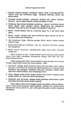 Lokakarya Fungsional Non Peneli6
1 . Explosif (mudah meledak) contohnya : kalium klorat, Trinitrotaluen(TNT),
natrium nitrat, gas bertekanan tinggi, campuran belerang, karbon dan
kalium klorat.
2. Flamable (mudah terbakar) contohnya: metanol, eter, aseton, heksana,
benzena, uap ini dapat bergerak menuju api sejauh 3 meter.
3. Oxidazing Agent (bahan oksidator) contohnya : natrium nitrit/nitrat, kalium
klorat, kaporit, asam sendawa, alkena, alkilbenzena dan sebagainya .
Sekalipun tidak ada 02 dari luar dapat menyebabkan kebakaran .
4. Bahan mudah terbakar oleh air, contohnya logam N a, K dan asam sulfat
pekat.
5. Bahan mudah terbakar oleh asam contohnya logam paduan N a dan K,
.senyawa hidrida dan sebagainya .
6 . Gas bertekanan tinggi, misalnya gas-gas dalam tabung silinder dengan
tekanan tinggi .
7 . Bahan-bahan beracun contohnya : C02, CI2, benzena, Kloroform, sianida
dan sebagainya .
8 . Bahan korosif contohnya : anhidrida asam, alkali, asam sulfat, fenol dan
sebagainya .
Bahan tersebut di atas mudah dikenali karena biasanya pabrik-pabrik
bahan kimia telah melengkapi kemasannya dengan label-label dan lam-
bang-lambang tertentu .
Akibat penggunaan bahan kimia tersebut di atas berbagai jenis bahaya
mungkin dapat terjadi antara lain (Imam Khasani, 1986)
a. Keracunan, sebagai akibat masuknya bahan kimia ke dalam tubuh melalui
paru-paru, mulut dan kulit . Keracunan dapat berakibat fatal misalnya hilang
kesadaran atau gangguan kesehatan yang baru dirasakan setelah bebe-
rapa tahun setelah bekerja, atau menjelang pensiun .
b. Iritasi, sebagai akibat kontak dengan bahan kimia korosif, misalnya pera-
dangan pada kulit, mata dan saluran pernapasan .
c. Kebakaran atau luka bakar, sebagai akibat peledakan bahan-bahan reaktif
(peroksida dan bahan-bahan pelarut organik) .
Selain bahan-bahan kimia sebagai sumber kecelakaan bekerja dilabora-
torium, maka teknik percobaan seperti destilasi, ekstraksi dan sarana-sarana
laboratorium lainnya seperti air, gas, listrik juga merupakan sumber terjadinya
kecelakaan .
1 1 3
 