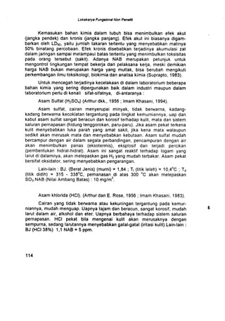 Lokakarya Fungsional Non Penelrk
Kemasukan bahan kimia dalam tubuh bisa menimbulkan efek akut
(jangka pendek) dan kronis (jangka panjang) . Efek akut ini biasanya digam-
barkan oleh LD50, yaitu jumlah takaran tertentu yang menyebabkan matinya
50% binatang percobaan . Efek kronis disebabkan terjadinya akumulasi zat
dalam jaringan sampai melampaui batas tertentu yang menimbulkan toksisitas
pada orang tersebut (sakit) . Adanya NAB merupakan petunjuk untuk
mengontrol Iingkungan tempat bekerja dari pelaksana kerja, meski demikian
harga NAB bukan merupakan harga yang mutlak, bisa berubah mengikuti
perkembangan ilmu toksikologi, biokimia dan analisa kimia (Suprapto, 1983) .
Untuk mencegah terjadinya kecelakaan di dalam laboratorium beberapa
bahan kimia yang sering dipergunakan baik dalam industri maupun dalam
laboratorium perlu di kenali sifat-sifatnya, di-antaranya
Asam Sulfat (H2SO4) (Arthur dkk., 1956 ; Imam Khasani, 1994).
Asam sulfat, cairan menyerupai minyak, tidak berwarna, kadang-
kadang berwarna kecoklatan tergantung pada tingkat kemurniannya, uap dan
kabut asam sulfat sangat beracun dan korosif terhadap kulit, mata dan sistem
saluran pernapasan (hidung tenggorokan, paru-paru) . Jika asam pekat terkena
kulit menyebabkan luka parah yang amat sakit, jika kena mata walaupun
sedikit akan merusak mata dan menyebabkan kebutaan . Asam sulfat mudah
bercampur dengan air dalam segala perbandingan, pencampuran dengan air
akan menimbulkan panas (eksotermis), eksplosif dan terjadi percikan
(pembentukan hidrat-hidrat) . Asam ini sangat reaktif terhadap logam yang
larut di dalamnya, akan melepaskan gas H2 yang mudah terbakar . Asam pekat
bersifat oksidator, sering menyebabkan pengarangan .
Lain-lain : BJ. (Berat Jenis) (murni) = 1,84 ; Ti (titik Ieleh) = 10,4°C ; Td
(titik didih) = 315 - 338°C, pemanasan di atas 300 °C akan melepaskan
S03.NAB (Nilai Ambang Batas) : 10 mg/m3.
Asam khlorida (HCI) . (Arthur dan E. Rose, 1956 ; Imam Khasani, 1983) .
Cairan yang tidak berwarna atau kekuningan tergantung pada kemur-
niannya, mudah menguap. Uapnya tajam dan beracun, sangat korosif, mudah
larut dalam air, alkohol dan eter. Uapnya berbahaya terhadap sistem saluran
pernapasan. HCI pekat bila mengenai kulit akan merusaknya dengan
sempurna, sedang larutannya menyebabkan gatal-gatal (iritasi kulit) .Lain-lain
BJ (HCI 38%) 1,1 NAB = 5 ppm.
1 1 4
8
 