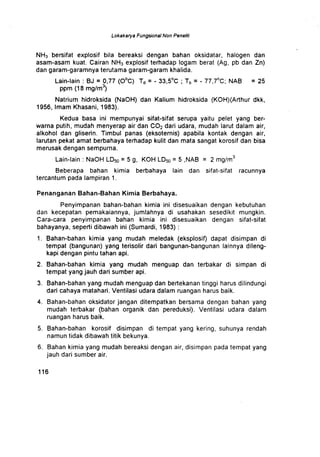 Lokakarya Fungsional Non Peneliti
NH3 bersifat explosif bila bereaksi dengan bahan oksidatar, halogen dan
asam-asam kuat . Cairan NH3 explosif terhadap logam berat (Ag, pb dan Zn)
dan garam-garamnya terutama garam-garam khalida .
Lain-lain : BJ = 0,77 (O°C) Td = - 33,5°C ; Tb = - 77,7°C; NAB = 25
ppm (18 mg/m)
Natrium hidroksida (NaOH) dan Kalium hidroksida (KOH)(Arthur dkk,
1956, Imam Khasani, 1983) .
Kedua basa ini mempunyai sifat-sifat serupa yaitu pelet yang ber-
warna putih, mudah menyerap air dan CO2 dari udara, mudah larut dalam air,
alkohol dan gliserin . Timbul panas (eksoternis) apabila kontak dengan air,
larutan pekat amat berbahaya terhadap kulit dan mata sangat korosif dan bisa
merusak dengan sempurna.
Lain-lain : NaOH LD50 = 5 g, KOH LD50 = 5 NAB = 2 mg/m
3
Beberapa bahan kimia berbahaya lain dan sifat-sifat racunnya
tercantum pada lampiran 1 .
Penanganan Bahan-Bahan Kimia Berbahaya .
Penyimpanan bahan-bahan kimia ini disesuaikan dengan kebutuhan
dan kecepatan pemakaiannya, jumlahnya di usahakan sesedikit mungkin .
Cara-cara penyimpanan bahan kimia ini disesuaikan dengan sifat-sifat
bahayanya, seperti dibawah ini (Sumardi, 1983)
1 . Bahan-bahan kimia yang mudah meledak (eksplosif) dapat disimpan di
tempat (bangunan) yang terisolir dari bangunan-bangunan lainnya dileng-
kapi dengan pintu tahan api .
2. Bahan-bahan kimia yang mudah menguap dan terbakar di simpan di
tempat yang jauh dari sumber api .
3 . Bahan-bahan yang mudah menguap dan bertekanan tinggi harus dilindungi
dari cahaya matahari. Ventilasi udara dalam ruangan harus baik .
4 . Bahan-bahan oksidator jangan ditempatkan bersama dengan bahan yang
mudah terbakar (bahan organik dan pereduksi) . Ventilasi udara dalam
ruangan harus baik .
5. Bahan-bahan korosif disimpan di tempat yang kering, suhunya rendah
namun tidak dibawah titik bekunya .
6. Bahan kimia yang mudah bereaksi dengan air, disimpan pada tempat yang
jauh dari sumber air.
1 1 6
 