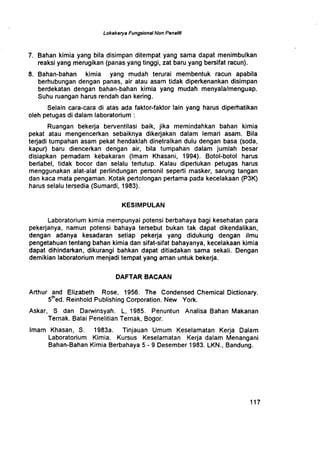 Lokakarya Fungsional Non Penelid
7 . Bahan kimia yang bila disimpan ditempat yang sama dapat menimbulkan
reaksi yang merugikan (panas yang tinggi, zat baru yang bersifat racun).
8. Bahan-bahan kimia yang mudah terurai membentuk racun apabila
berhubungan dengan panas, air atau asam tidak diperkenankan disimpan
berdekatan dengan bahan-bahan kimia yang mudah menyala/menguap.
Suhu ruangan harus rendah dan kering .
Selain cara-cara di atas ada faktor-faktor lain yang harus diperhatikan
oleh petugas di dalam laboratorium
Ruangan bekerja berventilasi baik, jika memindahkan bahan kimia
pekat atau mengencerkan sebaiknya dikerjakan dalam lemari asam . Bila
terjadi tumpahan asam pekat hendaklah dinetralkan dulu dengan basa (soda,
kapur) baru diencerkan dengan air, bila tumpahan dalam jumlah besar
disiapkan pemadam kebakaran (Imam Khasani, 1994) . Botol-botol harus
berlabel, tidak bocor dan selalu tertutup . Kalau diperlukan petugas harus
menggunakan alat-alat perlindungan personil seperti masker, sarung tangan
dan kaca mata pengaman . Kotak pertolongan pertama pada kecelakaan (P3K)
harus selalu tersedia (Sumardi, 1983).
KESIMPULAN
Laboratorium kimia mempunyai potensi berbahaya bagi kesehatan para
pekerjanya, namun potensi bahaya tersebut bukan tak dapat dikendalikan,
dengan adanya kesadaran setiap pekerja yang didukung dengan ilmu
pengetahuan tentang bahan kimia dan sifat-sifat bahayanya, kecelakaan kimia
dapat dihindarkan, dikurangi bahkan dapat ditiadakan sama sekali . Dengan
demikian laboratorium menjadi tempat yang aman untuk bekerja .
DAFTAR BACAAN
Arthur and Elizabeth Rose, 1956 . The Condensed Chemical Dictionary .
5th ed
. Reinhold Publishing Corporation . New York.
Askar, S dan Darwinsyah . L, 1985 . Penuntun Analisa Bahan Makanan
Ternak. Balai Penelitian Ternak, Bogor .
Imam Khasan, S . 1983a . Tinjauan Umum Keselamatan Kerja Dalam
Laboratorium Kimia . Kursus Keselamatan Kerja dalam Menangani
Bahan-Bahan Kimia Berbahaya 5 - 9 Desember 1983 . LKN., Bandung.
1 1 7
 