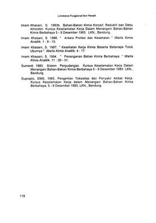 Lokakarya Fungsional Non Peneliti
Imam Khasani, S. 1983b. Bahan-Bahan Kimia Korosif, Reduktif dan Debu
Atmosfer. Kursus Keselamatan Kerja Dalam Menangani Bahan-Bahan
Kimia Berbahaya 5 - 9 Desember 1983 . LKN ., Bandung .
Imam Khasani, S. 1986 . " Antara Profesi dan Kesehatan " Warta Kimia
Analitik. 1 : 9 - 10 .
Imam Khasani, S . 1987. " Kesehatan Kerja Kimia Beserta Beberapa Tolok
Ukurnya ". Warta Kimia Analitik . 4 :17 .
Imam Khasani, S . 1994 . " Penanganan Bahan Kimia Berbahaya . " Warta
Kimia Analitik. 11 : 30 - 31 .
Sumardi. 1983 . Sistem Pergudangan . Kursus Keselamatan Kerja Dalam
Menangani Bahan-Bahan Kimia Berbahaya 5 - 9 Desember 1983 . LKN .,
Bandung .
Suprapto, EMS. 1983 . Pengertian Toksisitas dan Penyakit Akibat Kerja .
Kursus Keselamatan Kerja dalam Menangani Bahan-Bahan Kimia
Berbahaya, 5 - 9 Desember 1983, LKN., Bandung .
1 1 8
 