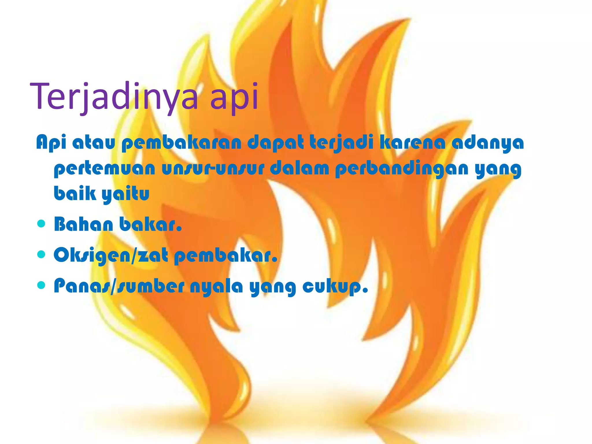 Terjadinya api
Api atau pembakaran dapat terjadi karena adanya
pertemuan unsur-unsur dalam perbandingan yang
baik yaitu
 Bahan bakar.
 Oksigen/zat pembakar.
 Panas/sumber nyala yang cukup.
 