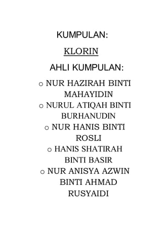 KUMPULAN:
KLORIN
AHLI KUMPULAN:
o NUR HAZIRAH BINTI
MAHAYIDIN
o NURUL ATIQAH BINTI
BURHANUDIN
o NUR HANIS BINTI
ROSLI
o HANIS SHATIRAH
BINTI BASIR
o NUR ANISYA AZWIN
BINTI AHMAD
RUSYAIDI
 