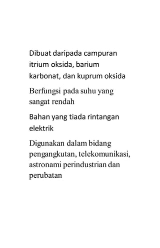 Dibuat daripada campuran
itrium oksida, barium
karbonat, dan kuprum oksida
Berfungsi pada suhu yang
sangat rendah
Bahan yang tiada rintangan
elektrik
Digunakan dalam bidang
pengangkutan, telekomunikasi,
astronami perindustrian dan
perubatan
 