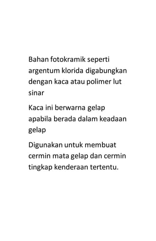 Bahan fotokramik seperti
argentum klorida digabungkan
dengan kaca atau polimer lut
sinar
Kaca ini berwarna gelap
apabila berada dalam keadaan
gelap
Digunakan untuk membuat
cermin mata gelap dan cermin
tingkap kenderaan tertentu.
 