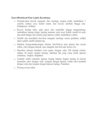 Cara Membuat Kue Lapis Surabaya
 Pertama-tama kocok margarin dan mentega sampai putih, tambahkan 1
sendok makan susu kental manis dan kocok kembali hingga rata.
Selanjutnya sisihkan
 Kocok kuning telur, gula pasir dan emulsifier hingga mengembang,
tambahkan tepung terigu, tepung maizena serta susu bubuk sambil di ayak
dan aduk hingga rata (untuk yang lapisan coklat, tambahkan coklat).
 Setelah rata masukkan kocokan margarin mentega secara perlahan, sedikit
demi sedikit sambil diaduk rata
 Siapkan loyang oven dengan ukuran 24x24x4cm atau ukuran lain sesuai
selera, olesi dengan minyak atau margarin dan beri alas kertas roti.
 Masukan adonan kedalam oven panas dengan suhu 190 derajat celcius
selama 20 menit sampai matang. (lakukan hal yang sama untuk lapisan
coklatnya. Angkat, dinginkan.
 Terakhir ambil selembar lapisan kuning letakan bagian kuning di bawah
kemudian olesi dengan selai, tumpuk dengan lapisan coklat olesi kembali
dengan selai dan tumpuk dengan lapisan kuning. Padatkan.
 Potong sesuai selera.
 