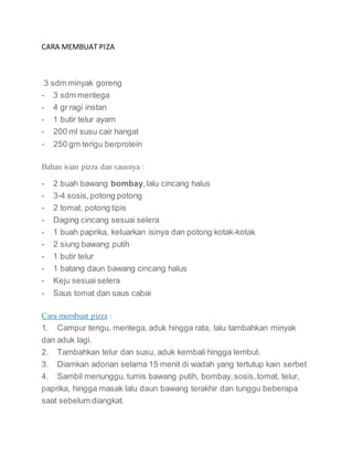 CARA MEMBUAT PIZA
3 sdm minyak goreng
- 3 sdm mentega
- 4 gr ragi instan
- 1 butir telur ayam
- 200 ml susu cair hangat
- 250 gm terigu berprotein
Bahan isian pizza dan sausnya :
- 2 buah bawang bombay,lalu cincang halus
- 3-4 sosis,potong potong
- 2 tomat, potong tipis
- Daging cincang sesuai selera
- 1 buah paprika, keluarkan isinya dan potong kotak-kotak
- 2 siung bawang putih
- 1 butir telur
- 1 batang daun bawang cincang halus
- Keju sesuai selera
- Saus tomat dan saus cabai
Cara membuat pizza :
1. Campur terigu, mentega, aduk hingga rata, lalu tambahkan minyak
dan aduk lagi.
2. Tambahkan telur dan susu, aduk kembali hingga lembut.
3. Diamkan adonan selama 15 menit di wadah yang tertutup kain serbet
4. Sambil menunggu, tumis bawang putih, bombay,sosis,tomat, telur,
paprika, hingga masak lalu daun bawang terakhir dan tunggu beberapa
saat sebelum diangkat.
 