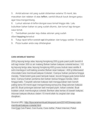 5. Ambil adonan roti yang sudah didiamkan selama 15 menit, lalu
masukkan dan ratakan di atas teflon, sambil ditusuk tusuk dengan garpu
agar bisa mengembang.
6. Lumuri adonan di teflon dengan saus tomat hingga rata. Lalu
bubuhkan bahan bahan isi yang sudah ditumis, dan lumuri lagi dengan
saus tomat.
7. Tambahkan parutan keju diatas adonan yang sudah
diberi topping tersebut
8. Tutup rapat teflon setelah api dinyalakan dan tunggu sekitar 15 menit
9. Pizza buatan anda siap dihidangkan
CARA MEMBUAT BAKPAO
200 g tepung terigu atau tepung hongkong 200 g gula pasir putih bersih 4
sdt ragi instan 300 cc air matang Bahan bahan bakpao cokelat kedua : 1/2
kg tepung terigu atau tepung hongkong 400 g susu bubuk rasa vanilla 4
sdm mentega 4 sdt baking powder Bahan isian bakpao : 400 g bittersweet
chocolate Cara membuat bakpao Cokelat : Campur bahan pertama hingga
merata. Tidak boleh gula pasir tampak kasar, kocok hingga gula betul-betul
larut. Campur bahan pertama dan bahan kedua hingga merata. Uleni
hingga kalis. Tutuplah adonan bakpao tadi menggunakan kain bersih
paling lama 40 menit agar mengembang sempurna. Bagi adonan bakpao
jadi 50. Buat potongan adonan tadi menjadi pipih. Isikan cokelat. Buat
bulatan untuk membungkus cokelat. Berikan alas kertas di bawah bakpao.
Adonan bakpao dikukus dalam 15 menit stlah itu angkat dan siap
disajikan.
Source URL: http://tipscaramembuat.blogspot.com/2014/03/resep-cara-
membuat-bakpao-cokelat.html
Visit Cek Cek Paket, Cek Kuota, Cara daftar, Paket Internet, Paket
 
