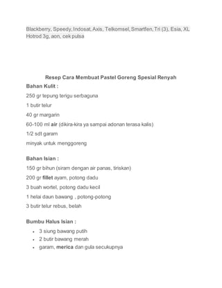 Blackberry, Speedy,Indosat,Axis, Telkomsel,Smartfen,Tri (3), Esia, XL
Hotrod 3g, aon, cek pulsa
Resep Cara Membuat Pastel Goreng Spesial Renyah
Bahan Kulit :
250 gr tepung terigu serbaguna
1 butir telur
40 gr margarin
60-100 ml air (dikira-kira ya sampai adonan terasa kalis)
1/2 sdt garam
minyak untuk menggoreng
Bahan Isian :
150 gr bihun (siram dengan air panas, tiriskan)
200 gr fillet ayam, potong dadu
3 buah wortel, potong dadu kecil
1 helai daun bawang , potong-potong
3 butir telur rebus, belah
Bumbu Halus Isian :
 3 siung bawang putih
 2 butir bawang merah
 garam, merica dan gula secukupnya
 