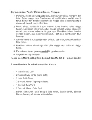 Cara Membuat Pastel Goreng Spesial Renyah :
1. Pertama, membuat kulit pastel dulu. Campurkan terigu, margarin dan
telur. Aduk hingga rata. Tambahkan air sedikit demi sedikit sambil
terus diaduk dan diuleni sebentar saja hingga kalis. Gilas hingga tipis
dan cetak bentuk round. Sisihkan.
2. Untuk isinya, panaskan 1 sdm minyak, tumis bumbu halus hingga
harum. Masukkan fillet ayam, aduk hingga berubah warna. Masukkan
wortel dan masak sebentar hingga layu. Masukkan bihun, bumbui
dengan garam, gula dan merica bubuk. Test rasa. Tambahkan daun
bawang.
3. Ambil selembar kulit yang sudah dicetak, beri isian, tambahkan irisan
telur rebus.
4. Rekatkan antara sisi-sisinya dan pilin hingga rapi. Lakukan hingga
habis.
5. Panaskan minyak, goreng pastel hingga kecoklatan.
6. Angkat dan siap disajikan.
Resep Cara Membuat Es Krim Lembut Dan Mudah Di Rumah Sendiri
Bahan MembuatEs Krim Lembutdan Mudah :
 4 Gelas Susu Cair
 2 Kaleng Susu kental manis putih
 2 butir Putih Telur
 2 Sendok Makan Tepung maizena
 1 Sendok Teh Vanili
 2 Sendok Makan Gula Pasir
 Bahan campuran. Bisa berupa tape ketan, buah-buahan, cokelat,
kismis, kacang, dll sesuai selera kalian.
 