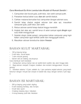 Cara Membuat Es Krim Lembut dan Mudah di Rumah Sendiri :
1. Campurkan dan kocok gula, putih telur, dan vanili sampai putih.
2. Panaskan kedua bahan susu dan air sambil diaduk.
3. Cairkan maizena kemudian ikut campurkan dengan adonan susu.
4. Sambil tetap diaduk angkat adonan dari atas api, masukkan
campuran gula, putih telur, dan vanili.
5. Rebus adonan sambil tetap diaduk hingga mendidih
6. Angkat dari atas api, sambil terus di aduk sampai agak dingin agar
susu tidak menggumpal
7. Setelah dingin (tidak panas), campurkan bahan campuran yang ingin
kalian campurkan agar terlihat cantik dan menggugah selera.
8. Masukkan adonan tersebut ke dalam freezer
BAHAN KULIT MARTABAK:
- 100 gr tepung terigu
- 2 sdm telur, kocok lepas.
- 1 sdm minyak goreng
- Garam dan air matang secukupnya
Cara membuat kulit martabak:
1. Campurkan semua bahan dan air sedikit demi sedikit, lalu uleni hingga kalis
2. Bagi adonan menjadi 2 bagian, bulatkan dan rendam menggunakan minyak
goreng
3. Diamkan selama 1-2 jam, setelah itu, 1 jam pertama angkat adonan yang masih
terlumuri dengan minyak dan simpan di wadah lalu tutup dengan serbet (1 jam lagi)
4.
BAHAN ISI MARTABAK:
- 300 gr daging yang sudah digiling
- 6 sdm bawang bombay, lalu iris tipis
- 6 butir telur ayam
- 4 batang bawang daun, haluskan
- 4 siung bawang putih lalu haluskan
 