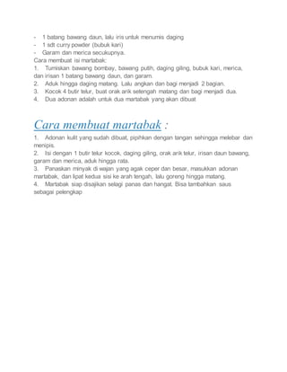 - 1 batang bawang daun, lalu iris untuk menumis daging
- 1 sdt curry powder (bubuk kari)
- Garam dan merica secukupnya.
Cara membuat isi martabak:
1. Tumiskan bawang bombay, bawang putih, daging giling, bubuk kari, merica,
dan irisan 1 batang bawang daun, dan garam.
2. Aduk hingga daging matang. Lalu angkan dan bagi menjadi 2 bagian.
3. Kocok 4 butir telur, buat orak arik setengah matang dan bagi menjadi dua.
4. Dua adonan adalah untuk dua martabak yang akan dibuat
Cara membuat martabak :
1. Adonan kulit yang sudah dibuat, pipihkan dengan tangan sehingga melebar dan
menipis.
2. Isi dengan 1 butir telur kocok, daging giling, orak arik telur, irisan daun bawang,
garam dan merica, aduk hingga rata.
3. Panaskan minyak di wajan yang agak ceper dan besar, masukkan adonan
martabak, dan lipat kedua sisi ke arah tengah, lalu goreng hingga matang.
4. Martabak siap disajikan selagi panas dan hangat. Bisa tambahkan saus
sebagai pelengkap
 