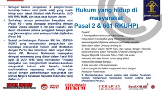 Hukum yang hidup di
masyarakat
Pasal 2 & 601 RKUHP)
• Sebagai bentuk pengakuan & penghormatan
terhadap hukum adat (delik adat) yang masih
hidup akan tetapi dibatasi oleh Pancasila, UUD
NRI 1945, HAM, dan asas-asas hukum umum.
• Sanksinya berupa pemenuhan kewajiban adat
(Pasal 601) yang dianggap sebanding dengan
Pidana Denda kategori II (10 juta Rupiah), dan
dapat dikenakan pidana pengganti berupa ganti
rugi jika kewajiban adat setempat tidak dijalankan
(Pasal 96)
• Sesuai pertimbangan Putusan MK No. 35/PUU-
X/2012 yang menyebutkan pengukuhan dan
hapusnya masyarakat hukum adat ditetapkan
dengan Perda dan ketentuan lebih lanjut diatur
dalam PP. Menurut Mahkamah merupakan
delegasi wewenang yang diatur dalam Pasal 18B
ayat (2) UUD 1945 yang menyatakan “Negara
mengakui dan menghormati kesatuan-kesatuan
masyarakat hukum adat beserta hak-hak
tradisionallnya sepanjang masih hidup dan
sesuai dengan perkembangan masyarakat dan
prinsip Negara Kesatuan Republik Indonesia yang
diatur UU.”
Pasal 2
1. Menegaskan berlakunya hukum yang
hidup dalam masyarakat yang menentukan bahwa
seseorang patut dipidana walaupun perbuatan tersebut
tidak diatur dalam Undang-Undang ini.
2. tidak diatur dalam KUHP baru dan sesuai dengan nilai-nilai
yang terkandung dalam Pancasila, Undang-Undang Dasar
Negara Republik Indonesia Tahun 1945, hak asasi
manusia, dan asas hukum umum yang diakui
masyarakat bangsa-bangsa.
4. tata cara dan kriteria penetapan
hukum yang hidup dalam masyarakat diatur dengan
Peraturan Pemerintah.
5. Memberlakukan hukum pidana adat melalui Peraturan
Daerah memperkuat kedudukan hukum pidana adat
(Penjelasan Pasal 2).
 