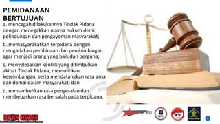 a. mencegah dilakukannya Tindak Pidana
dengan menegakkan norma hukum demi
pelindungan dan pengayoman masyarakat;
b. memasyarakatkan terpidana dengan
mengadakan pembinaan dan pembimbingan
agar menjadi orang yang baik dan berguna;
c. menyelesaikan konflik yang ditimbulkan
akibat Tindak Pidana, memulihkan
keseimbangan, serta mendatangkan rasa arnan
dan damai dalam masyarakat; dan
d. menumbuhkan rasa penyesalan dan
membebaskan rasa bersalah pada terpidana.
11
PEMIDANAAN
BERTUJUAN
 
