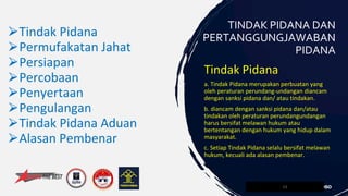 Tindak Pidana
a. Tindak Pidana merupakan perbuatan yang
oleh peraturan perundang-undangan diancam
dengan sanksi pidana dan/ atau tindakan.
b. diancam dengan sanksi pidana dan/atau
tindakan oleh peraturan perundangundangan
harus bersifat melawan hukum atau
bertentangan dengan hukum yang hidup dalam
masyarakat.
c. Setiap Tindak Pidana selalu bersifat melawan
hukum, kecuali ada alasan pembenar.
13
TINDAK PIDANA DAN
PERTANGGUNGJAWABAN
PIDANA
⮚Tindak Pidana
⮚Permufakatan Jahat
⮚Persiapan
⮚Percobaan
⮚Penyertaan
⮚Pengulangan
⮚Tindak Pidana Aduan
⮚Alasan Pembenar
 